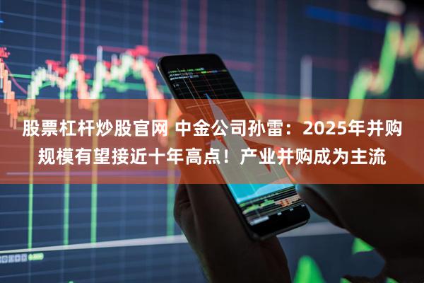 股票杠杆炒股官网 中金公司孙雷：2025年并购规模有望接近十年高点！产业并购成为主流