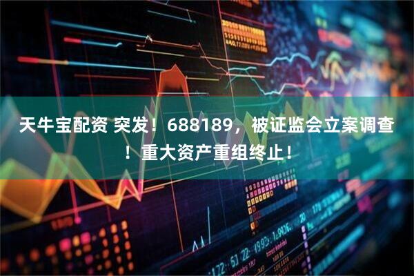 天牛宝配资 突发！688189，被证监会立案调查！重大资产重组终止！
