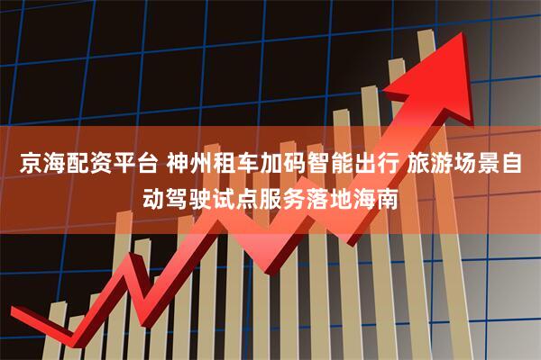 京海配资平台 神州租车加码智能出行 旅游场景自动驾驶试点服务落地海南