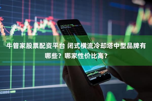牛管家股票配资平台 闭式横流冷却塔中型品牌有哪些？哪家性价比高？