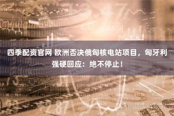 四季配资官网 欧洲否决俄匈核电站项目，匈牙利强硬回应：绝不停止！