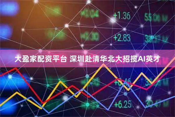大盈家配资平台 深圳赴清华北大招揽AI英才