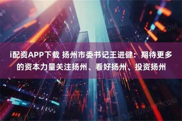 i配资APP下载 扬州市委书记王进健：期待更多的资本力量关注扬州、看好扬州、投资扬州