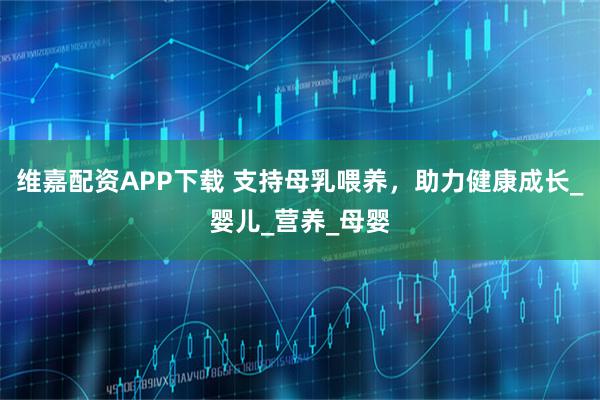 维嘉配资APP下载 支持母乳喂养，助力健康成长_婴儿_营养_母婴