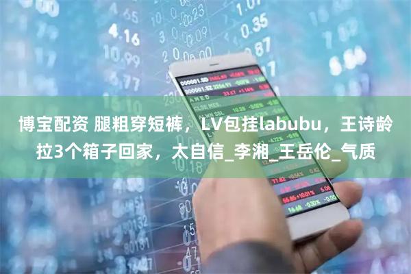 博宝配资 腿粗穿短裤，LV包挂labubu，王诗龄拉3个箱子回家，太自信_李湘_王岳伦_气质