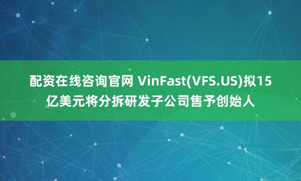 配资在线咨询官网 VinFast(VFS.US)拟15亿美元将分拆研发子公司售予创始人