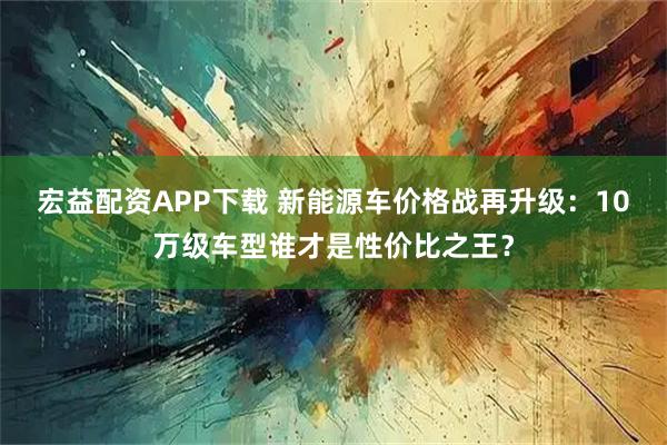 宏益配资APP下载 新能源车价格战再升级：10万级车型谁才是性价比之王？