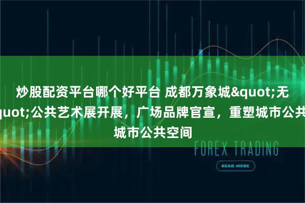 炒股配资平台哪个好平台 成都万象城"无界"公共艺术展开展，广场品牌官宣，重塑城市公共空间