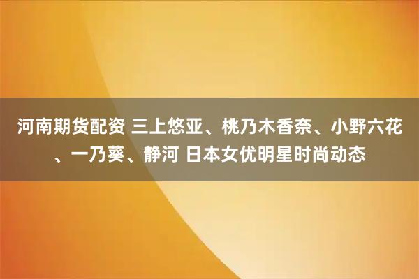 河南期货配资 三上悠亚、桃乃木香奈、小野六花、一乃葵、静河 日本女优明星时尚动态