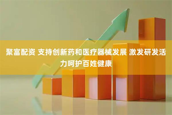 聚富配资 支持创新药和医疗器械发展 激发研发活力呵护百姓健康