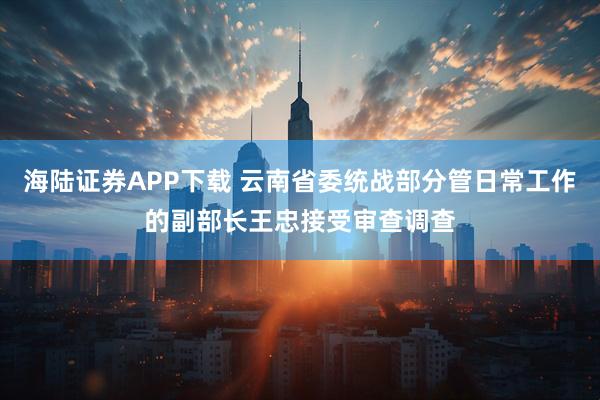 海陆证券APP下载 云南省委统战部分管日常工作的副部长王忠接受审查调查