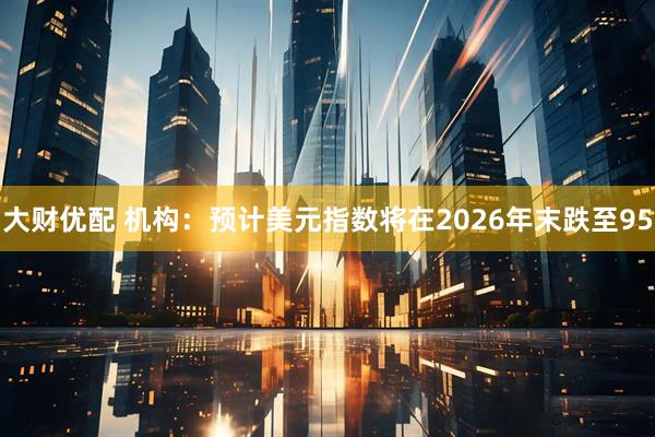 大财优配 机构：预计美元指数将在2026年末跌至95