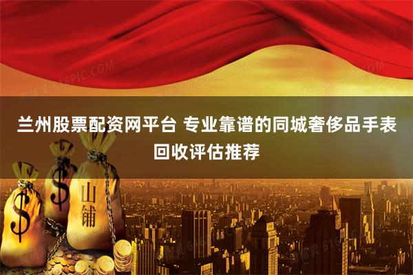 兰州股票配资网平台 专业靠谱的同城奢侈品手表回收评估推荐