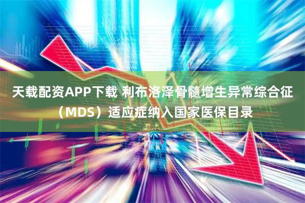 天载配资APP下载 利布洛泽骨髓增生异常综合征（MDS）适应症纳入国家医保目录