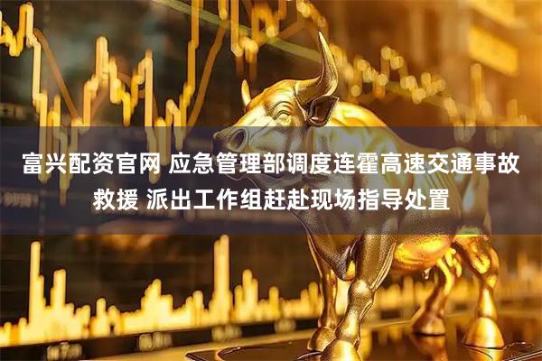富兴配资官网 应急管理部调度连霍高速交通事故救援 派出工作组赶赴现场指导处置