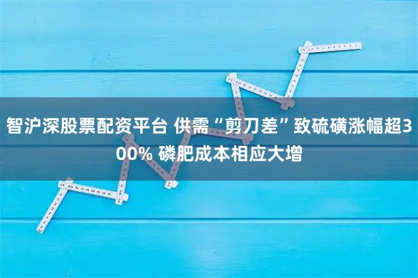 智沪深股票配资平台 供需“剪刀差”致硫磺涨幅超300% 磷肥成本相应大增