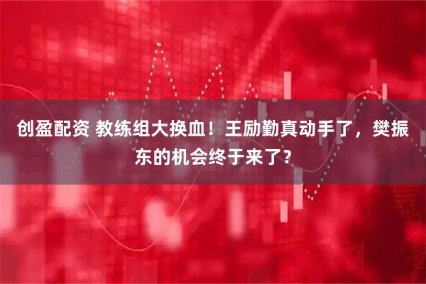 创盈配资 教练组大换血！王励勤真动手了，樊振东的机会终于来了？