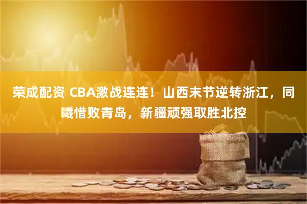 荣成配资 CBA激战连连！山西末节逆转浙江，同曦惜败青岛，新疆顽强取胜北控