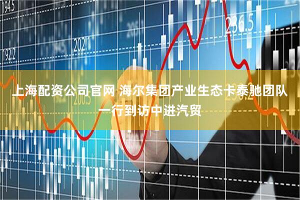 上海配资公司官网 海尔集团产业生态卡泰驰团队一行到访中进汽贸