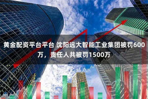 黄金配资平台平台 沈阳远大智能工业集团被罚600万，责任人共被罚1500万