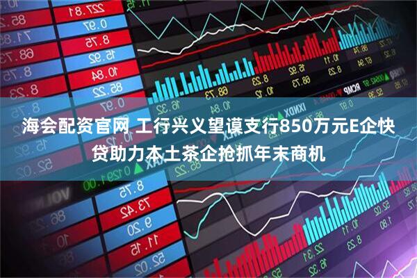 海会配资官网 工行兴义望谟支行850万元E企快贷助力本土茶企抢抓年末商机