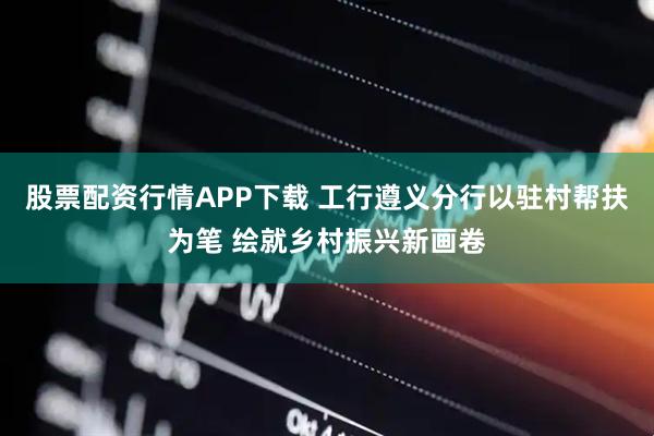 股票配资行情APP下载 工行遵义分行以驻村帮扶为笔 绘就乡村振兴新画卷