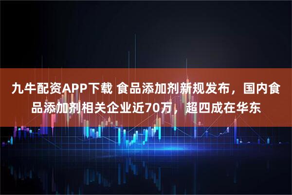 九牛配资APP下载 食品添加剂新规发布，国内食品添加剂相关企业近70万，超四成在华东