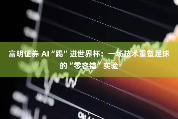 富明证券 AI“踢”进世界杯：一场技术重塑足球的“零容错”实验