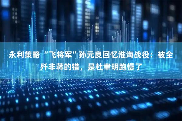永利策略 “飞将军”孙元良回忆淮海战役：被全歼非蒋的错，是杜聿明跑慢了