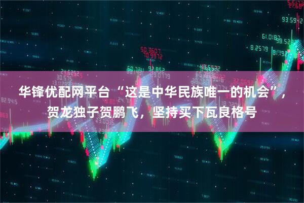 华锋优配网平台 “这是中华民族唯一的机会”，贺龙独子贺鹏飞，坚持买下瓦良格号