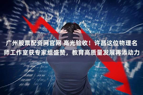 广州股票配资网官网 高光验收！许昌这位物理名师工作室获专家组盛赞，教育高质量发展再添动力