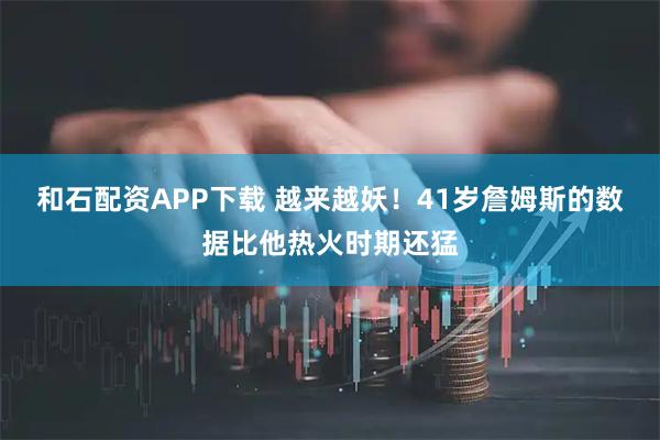 和石配资APP下载 越来越妖！41岁詹姆斯的数据比他热火时期还猛