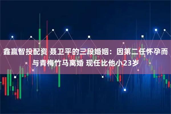 鑫赢智投配资 聂卫平的三段婚姻：因第二任怀孕而与青梅竹马离婚 现任比他小23岁