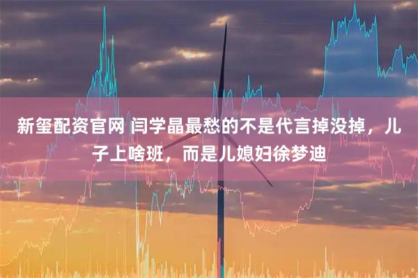 新玺配资官网 闫学晶最愁的不是代言掉没掉，儿子上啥班，而是儿媳妇徐梦迪