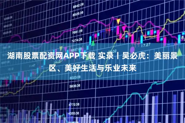 湖南股票配资网APP下载 实录丨吴必虎：美丽景区、美好生活与乐业未来
