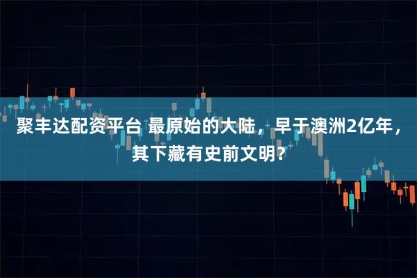 聚丰达配资平台 最原始的大陆，早于澳洲2亿年，其下藏有史前文明？