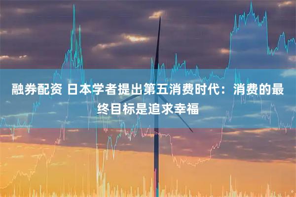 融券配资 日本学者提出第五消费时代：消费的最终目标是追求幸福