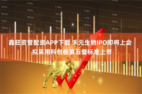 鑫旺资管配资APP下载 禾元生物IPO即将上会  拟采用科创板第五套标准上市