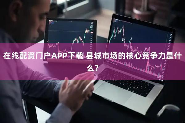 在线配资门户APP下载 县城市场的核心竞争力是什么？