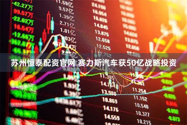 苏州恒泰配资官网 赛力斯汽车获50亿战略投资