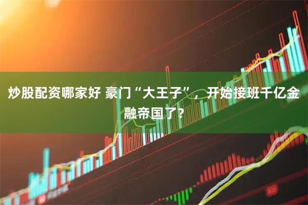 炒股配资哪家好 豪门“大王子”，开始接班千亿金融帝国了？
