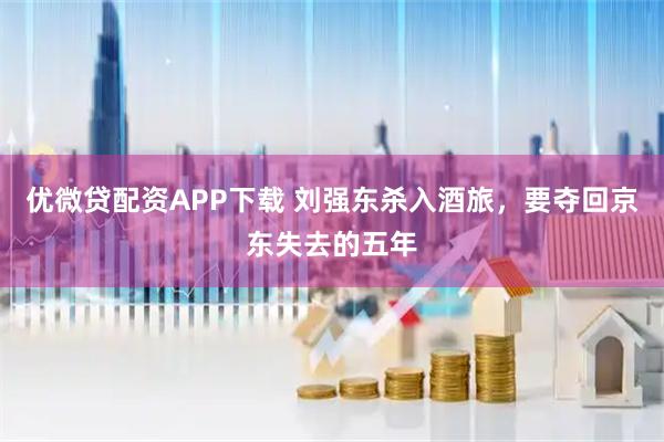 优微贷配资APP下载 刘强东杀入酒旅，要夺回京东失去的五年