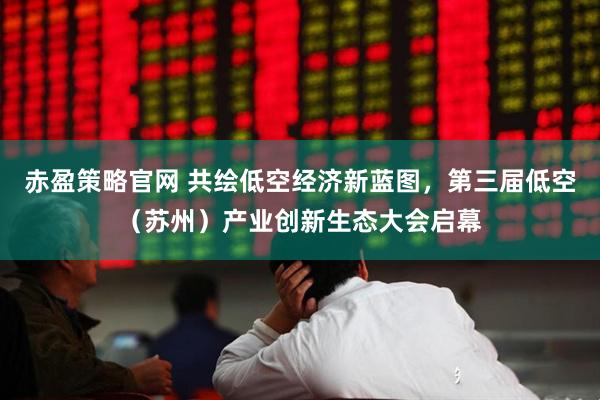 赤盈策略官网 共绘低空经济新蓝图，第三届低空（苏州）产业创新生态大会启幕