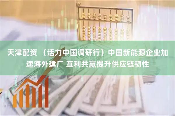 天津配资 （活力中国调研行）中国新能源企业加速海外建厂 互利共赢提升供应链韧性