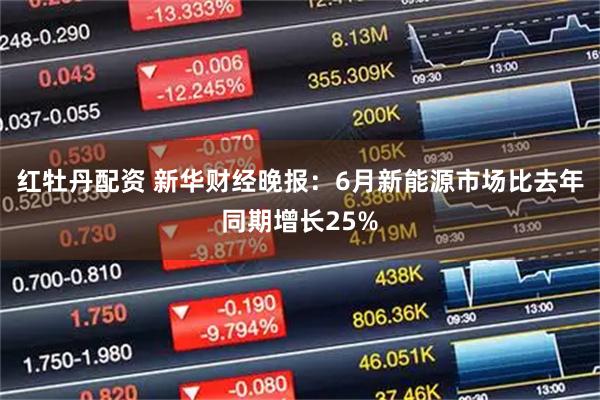 红牡丹配资 新华财经晚报：6月新能源市场比去年同期增长25%