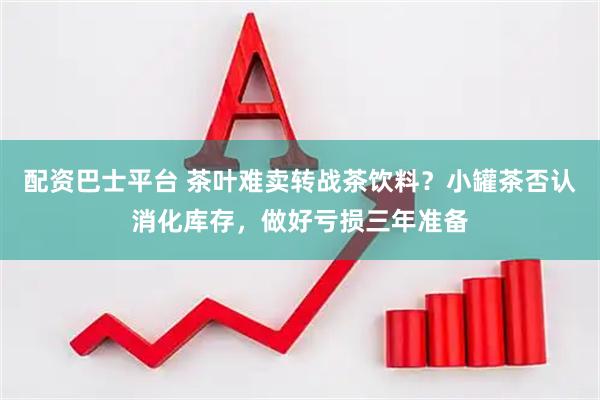 配资巴士平台 茶叶难卖转战茶饮料？小罐茶否认消化库存，做好亏损三年准备