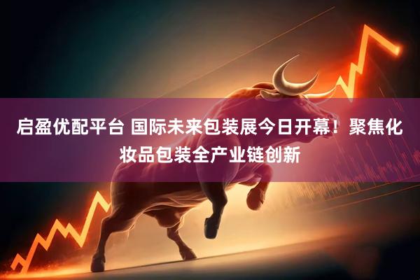启盈优配平台 国际未来包装展今日开幕！聚焦化妆品包装全产业链创新