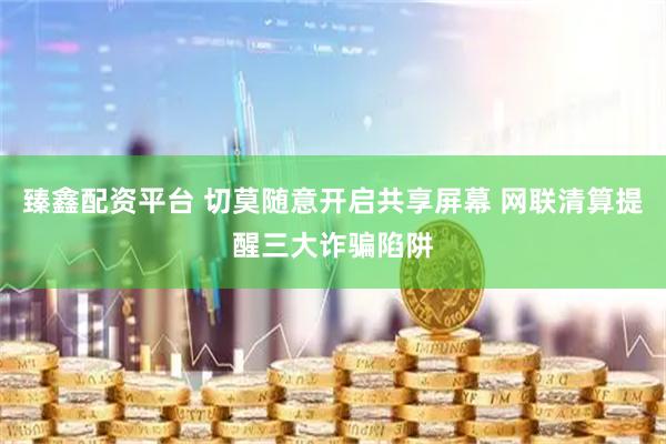 臻鑫配资平台 切莫随意开启共享屏幕 网联清算提醒三大诈骗陷阱