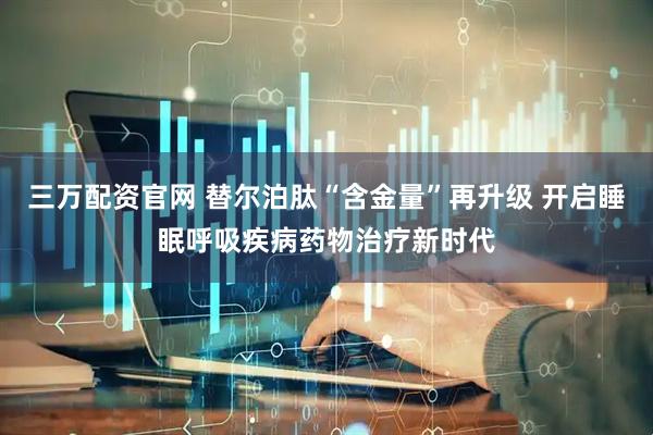 三万配资官网 替尔泊肽“含金量”再升级 开启睡眠呼吸疾病药物治疗新时代