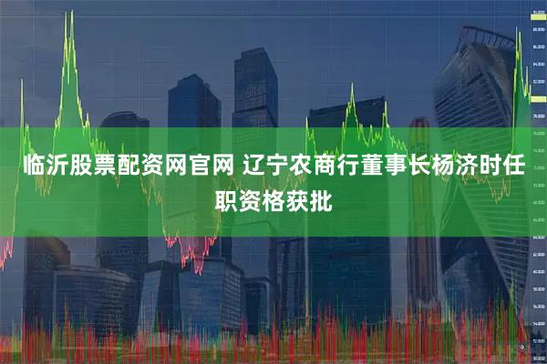临沂股票配资网官网 辽宁农商行董事长杨济时任职资格获批